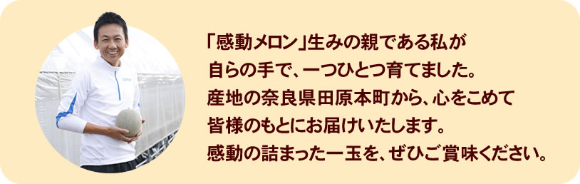 「感動メロン」生みの親である私が自らの手で、一つひとつ育てました。産地の奈良県田原本町から、心をこめて皆様のもとにお届けいたします。感動の詰まった一玉を、ぜひご賞味ください。