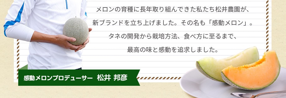 メロンの育種に長年取り組んできた私たち松井農園が、新ブランドを立ち上げました。その名も「感動メロン」。タネの開発から栽培方法、食べ方に至るまで、最高の味と感動を追求しました。