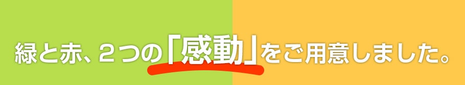 緑と赤、２つの「感動」をご用意しました。