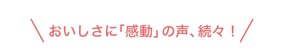 おいしさに「感動」の声、続々！