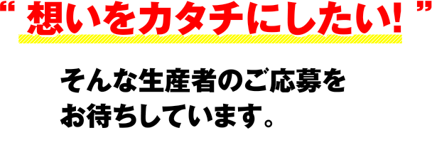 “ 想いをカタチにしたい！ ”そんな生産者のご応募をお待ちしています。