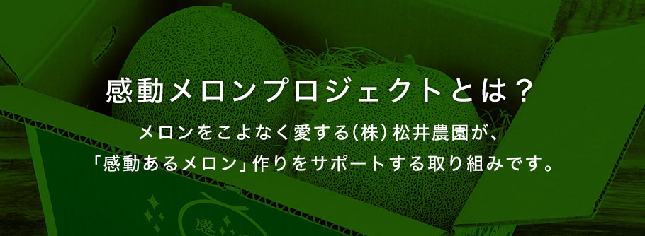 感動メロンプロジェクトとは？メロンをこよなく愛する㈱松井農園が、「感動あるメロン」作りをサポートする取り組みです。